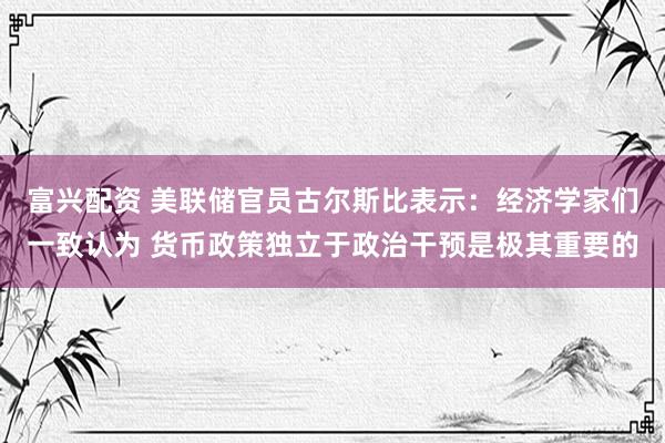 富兴配资 美联储官员古尔斯比表示：经济学家们一致认为 货币政策独立于政治干预是极其重要的