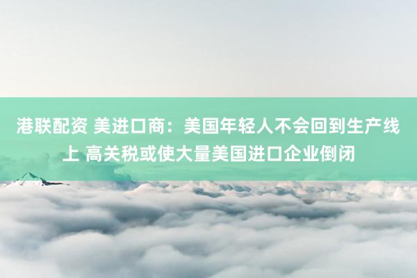 港联配资 美进口商：美国年轻人不会回到生产线上 高关税或使大量美国进口企业倒闭