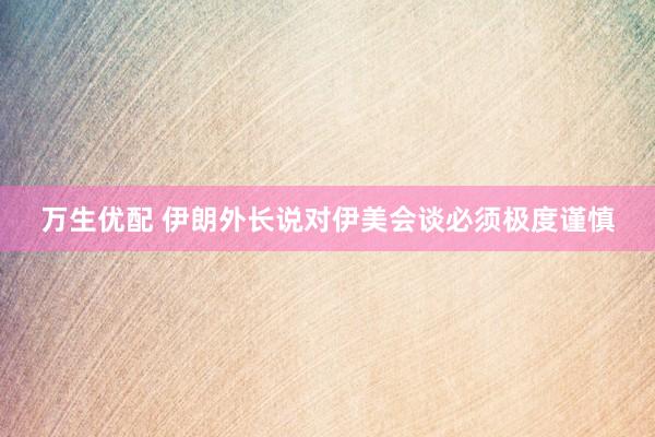 万生优配 伊朗外长说对伊美会谈必须极度谨慎
