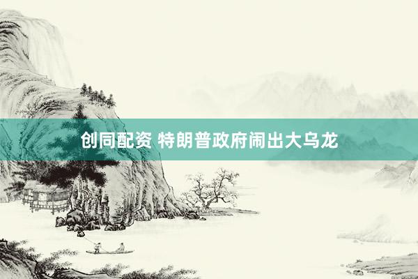 创同配资 特朗普政府闹出大乌龙