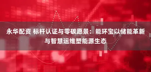 永华配资 标杆认证与零碳愿景：能环宝以储能革新与智慧运维塑能源生态