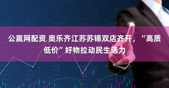 公赢网配资 奥乐齐江苏苏锡双店齐开，“高质低价”好物拉动民生活力
