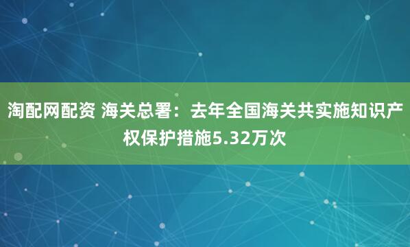 淘配网配资 海关总署：去年全国海关共实施知识产权保护措施5.32万次