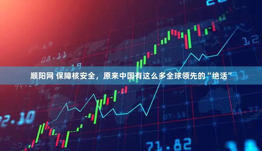 顺阳网 保障核安全，原来中国有这么多全球领先的“绝活”