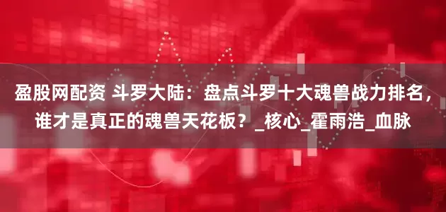 盈股网配资 斗罗大陆：盘点斗罗十大魂兽战力排名，谁才是真正的魂兽天花板？_核心_霍雨浩_血脉