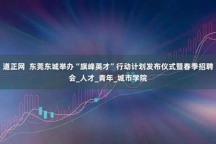 道正网  东莞东城举办“旗峰英才”行动计划发布仪式暨春季招聘会_人才_青年_城市学院