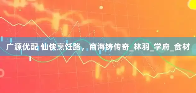 广源优配 仙侠烹饪路，商海铸传奇_林羽_学府_食材
