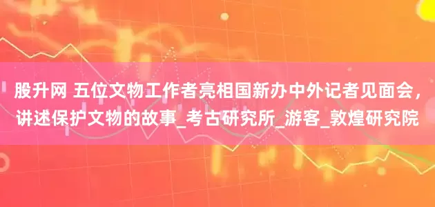 股升网 五位文物工作者亮相国新办中外记者见面会，讲述保护文物的故事_考古研究所_游客_敦煌研究院