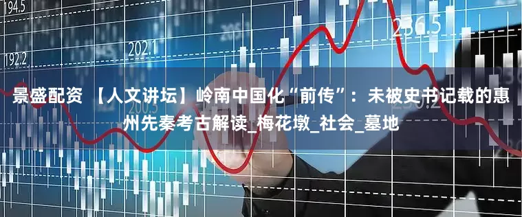 景盛配资 【人文讲坛】岭南中国化“前传”：未被史书记载的惠州先秦考古解读_梅花墩_社会_墓地