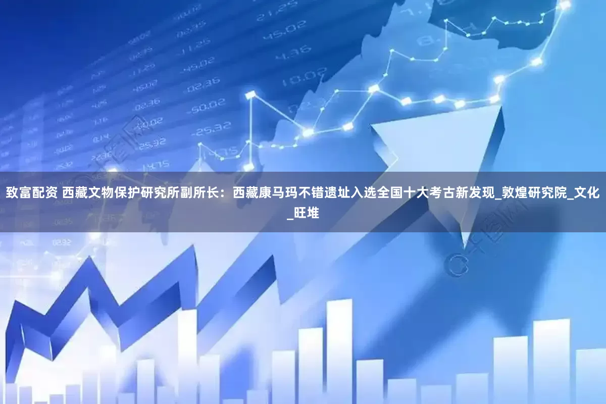 致富配资 西藏文物保护研究所副所长：西藏康马玛不错遗址入选全国十大考古新发现_敦煌研究院_文化_旺堆