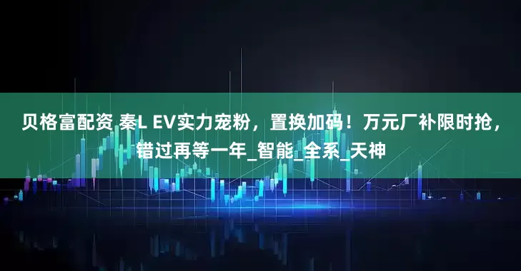 贝格富配资 秦L EV实力宠粉，置换加码！万元厂补限时抢，错过再等一年_智能_全系_天神