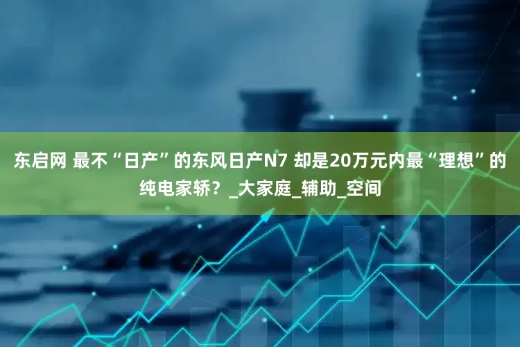 东启网 最不“日产”的东风日产N7 却是20万元内最“理想”的纯电家轿？_大家庭_辅助_空间