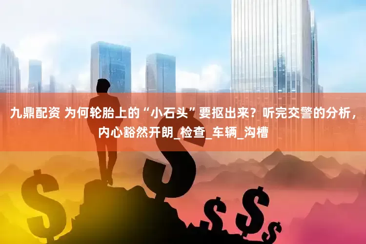 九鼎配资 为何轮胎上的“小石头”要抠出来？听完交警的分析，内心豁然开朗_检查_车辆_沟槽