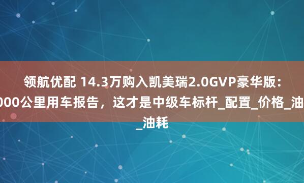领航优配 14.3万购入凯美瑞2.0GVP豪华版：5000公里用车报告，这才是中级车标杆_配置_价格_油耗