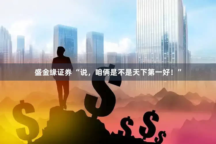 盛金缘证券 “说，咱俩是不是天下第一好！”
