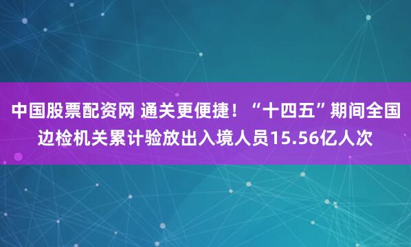 中国股票配资网 通关更便捷！“十四五”期间全国边检机关累计验放出入境人员15.56亿人次
