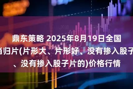 鼎东策略 2025年8月19日全国主要批发市场当归片(片形大、片形好、没有掺入股子片的)价格行情
