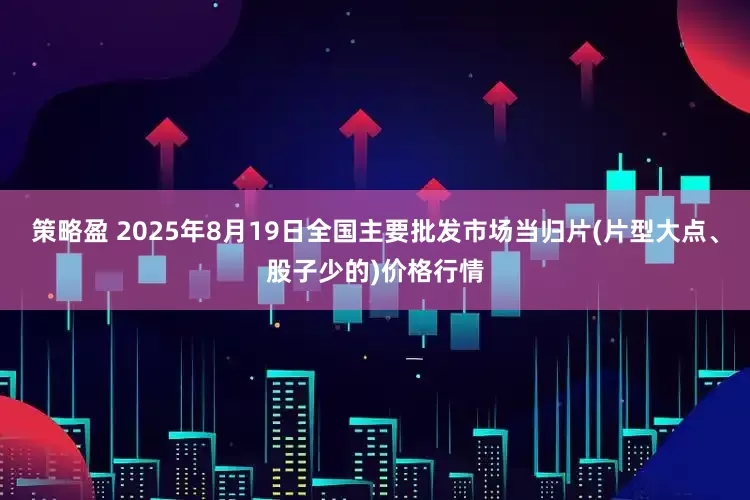 策略盈 2025年8月19日全国主要批发市场当归片(片型大点、股子少的)价格行情