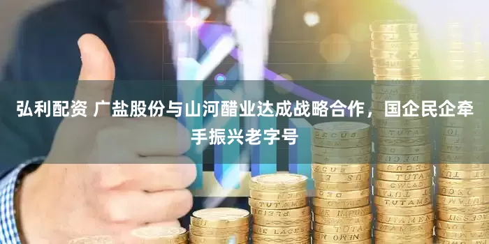 弘利配资 广盐股份与山河醋业达成战略合作，国企民企牵手振兴老字号