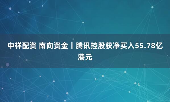中祥配资 南向资金丨腾讯控股获净买入55.78亿港元