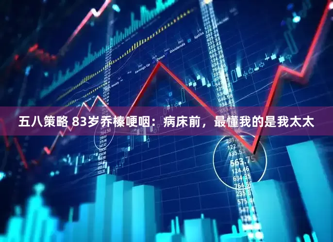 五八策略 83岁乔榛哽咽：病床前，最懂我的是我太太