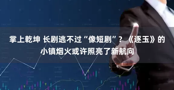 掌上乾坤 长剧逃不过“像短剧”？《逐玉》的小镇烟火或许照亮了新航向