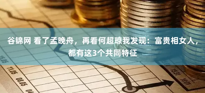 谷锦网 看了孟晚舟，再看何超琼我发现：富贵相女人，都有这3个共同特征